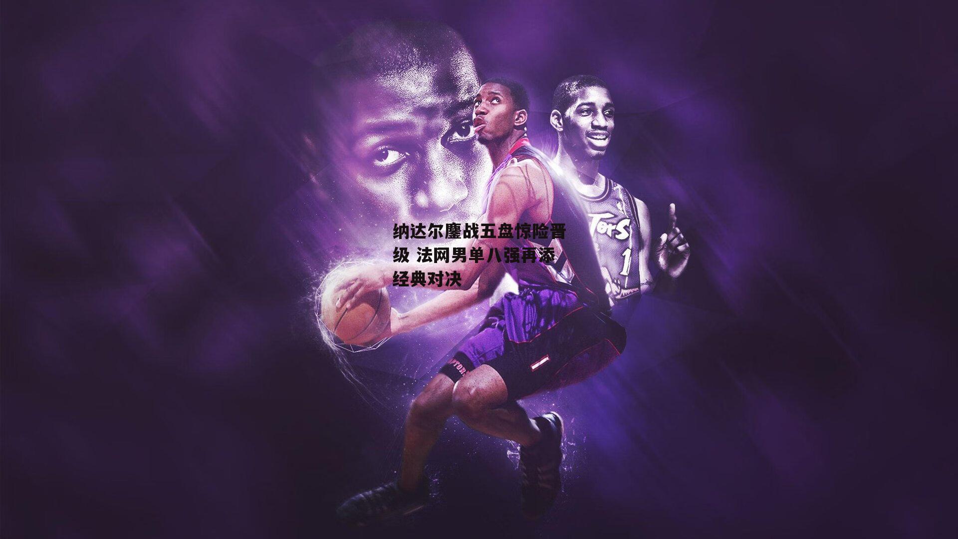 纳达尔鏖战五盘惊险晋级 法网男单八强再添经典对决