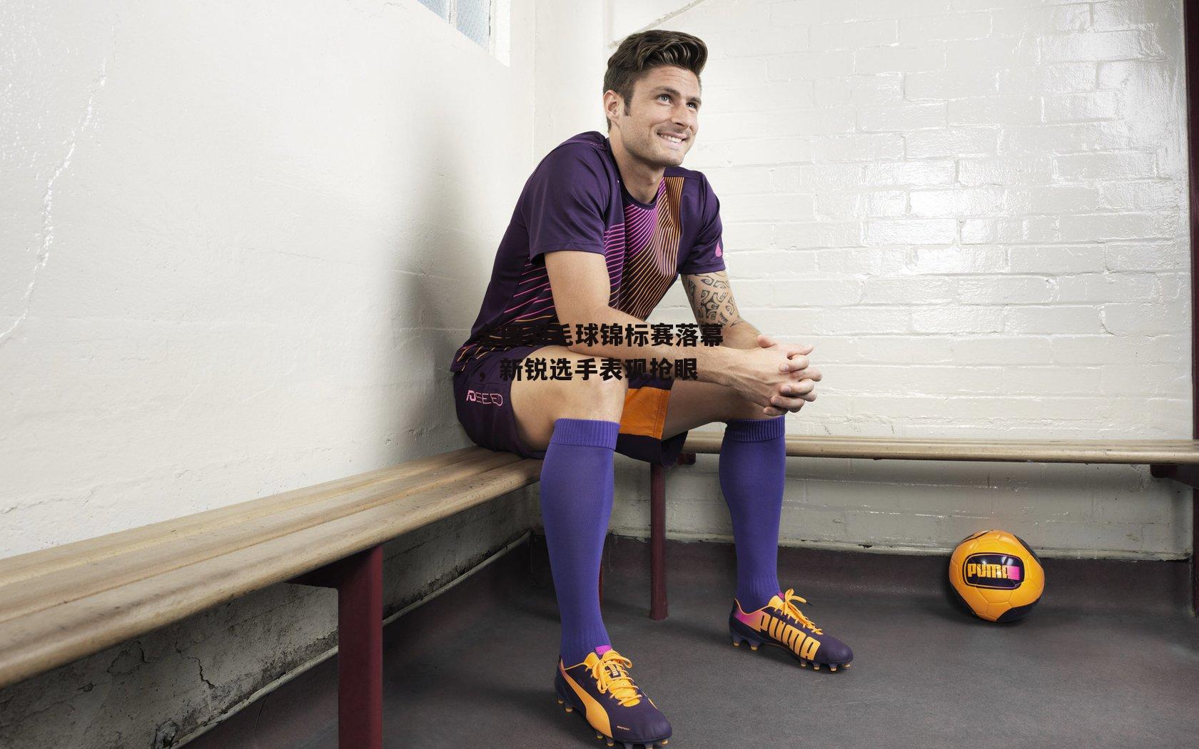 全国羽毛球锦标赛落幕，新锐选手表现抢眼