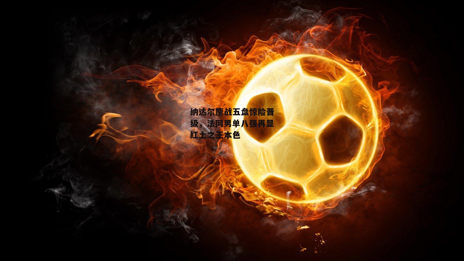 纳达尔鏖战五盘惊险晋级，法网男单八强再显红土之王本色