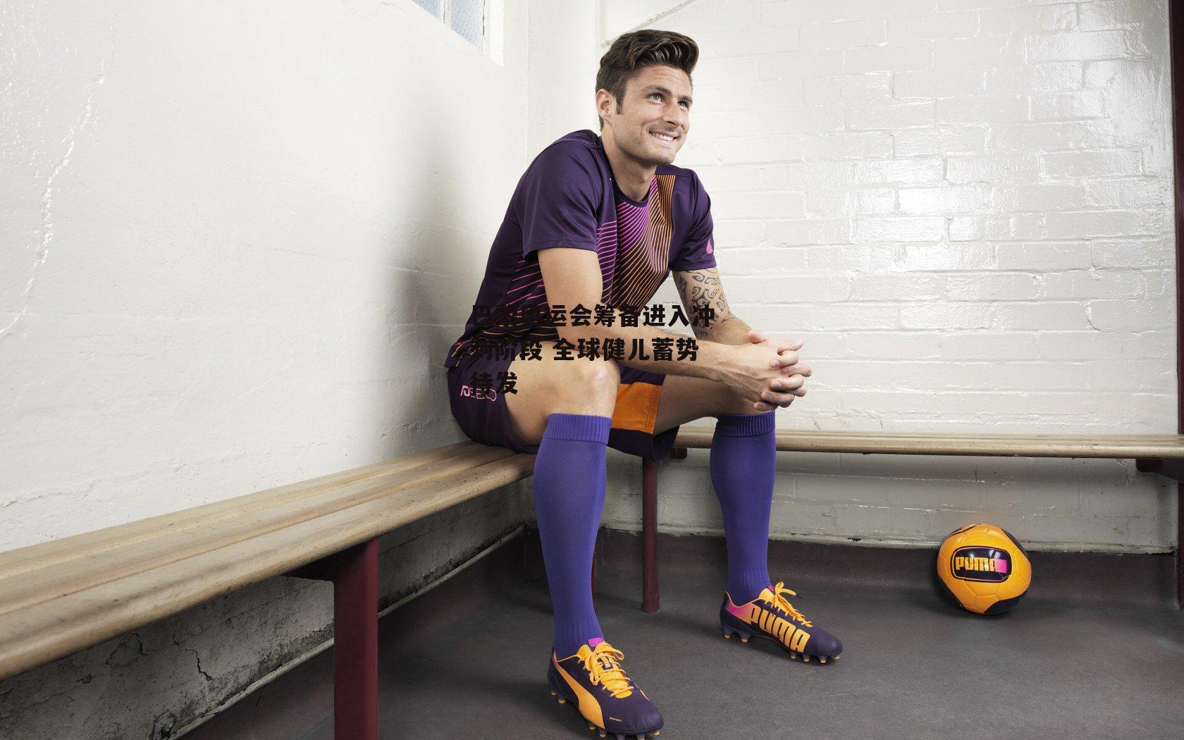 巴黎奥运会筹备进入冲刺阶段 全球健儿蓄势待发