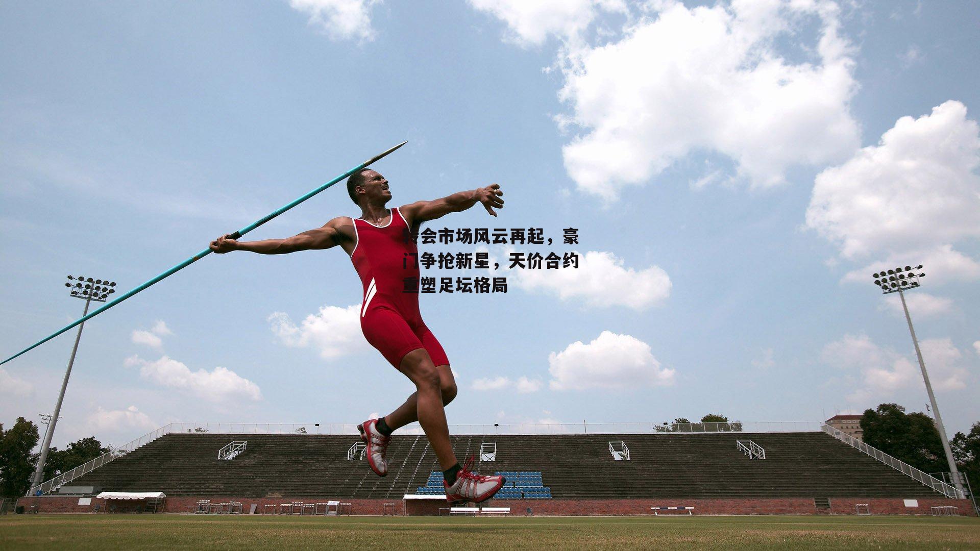 转会市场风云再起，豪门争抢新星，天价合约重塑足坛格局